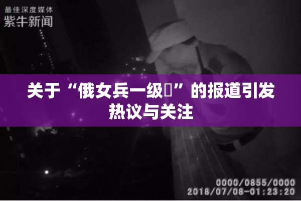 关于“俄女兵一级婬”的报道引发热议与关注