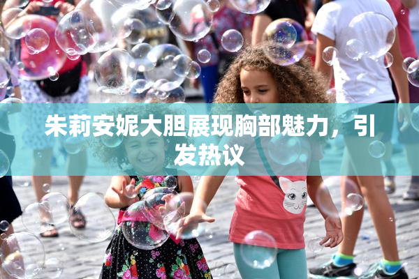 朱莉安妮大胆展现胸部魅力，引发热议
