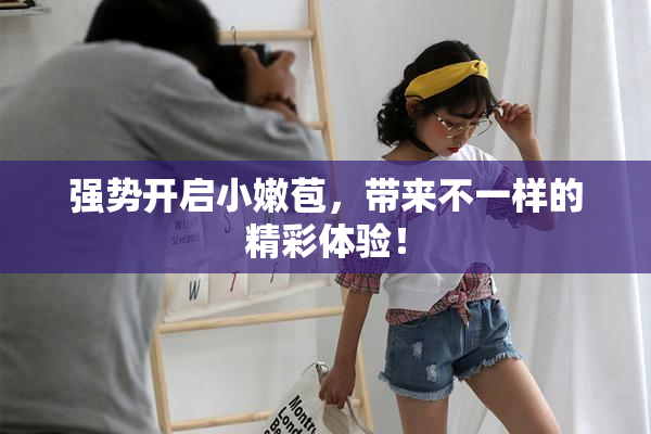 强势开启小嫩苞，带来不一样的精彩体验！