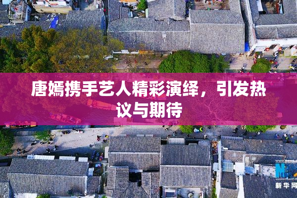 唐嫣携手艺人精彩演绎，引发热议与期待