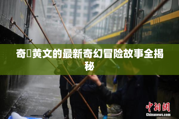 奇犽黄文的最新奇幻冒险故事全揭秘