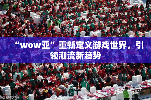 “wow亚”重新定义游戏世界，引领潮流新趋势