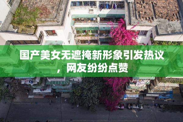 国产美女无遮掩新形象引发热议，网友纷纷点赞