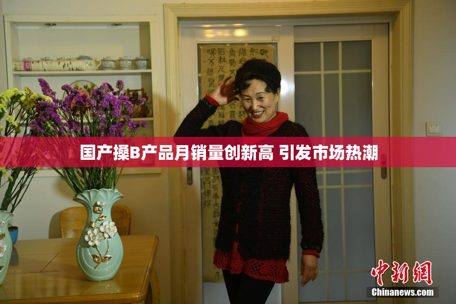国产搡B产品月销量创新高 引发市场热潮