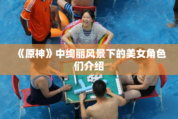 《原神》中绚丽风景下的美女角色们介绍