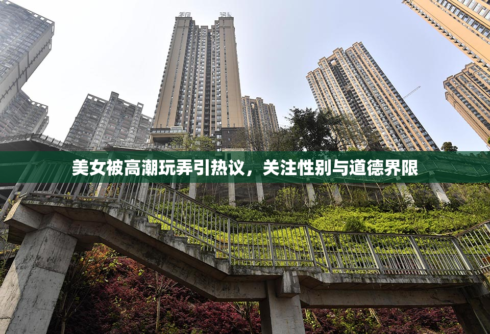 美女被高潮玩弄引热议，关注性别与道德界限