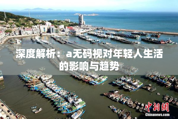 深度解析：a无码视对年轻人生活的影响与趋势