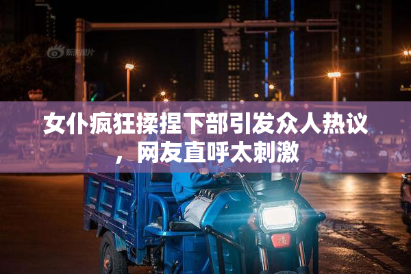 女仆疯狂揉捏下部引发众人热议，网友直呼太刺激