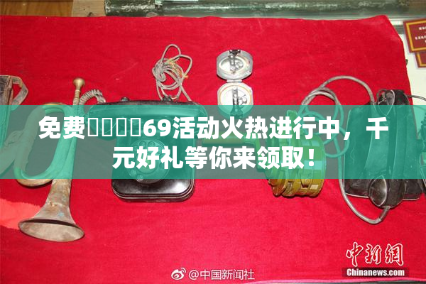 免费❌‌❌‌69活动火热进行中，千元好礼等你来领取！