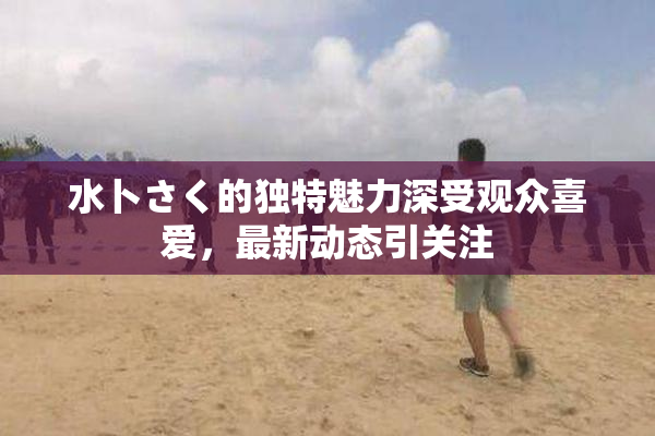 水卜さく的独特魅力深受观众喜爱，最新动态引关注