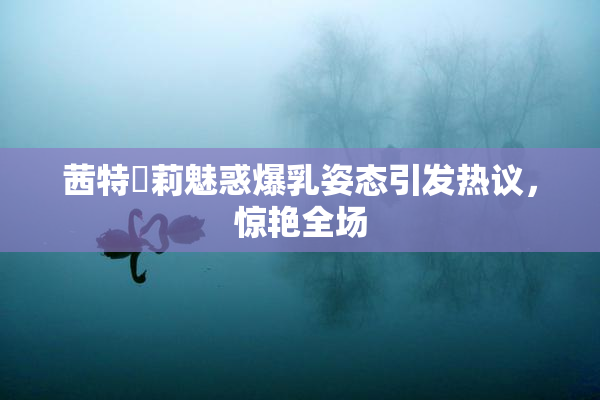 茜特菈莉魅惑爆乳姿态引发热议，惊艳全场