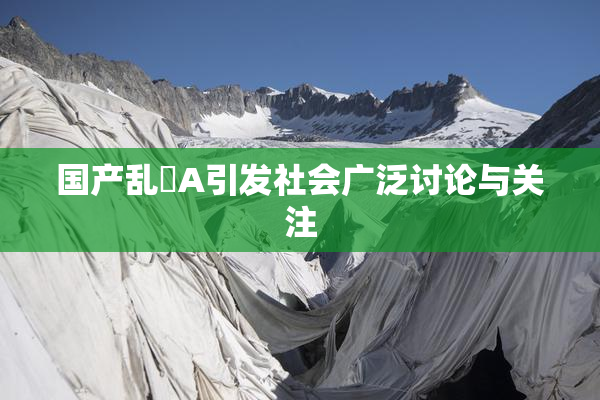 国产乱婬A引发社会广泛讨论与关注