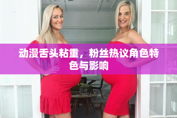 动漫舌头粘重，粉丝热议角色特色与影响