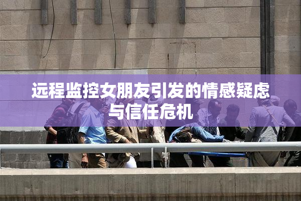 远程监控女朋友引发的情感疑虑与信任危机