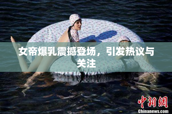 女帝爆乳震撼登场，引发热议与关注