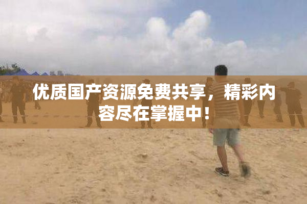 优质国产资源免费共享，精彩内容尽在掌握中！