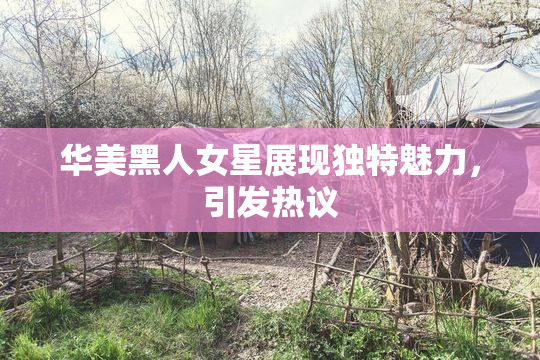 华美黑人女星展现独特魅力，引发热议