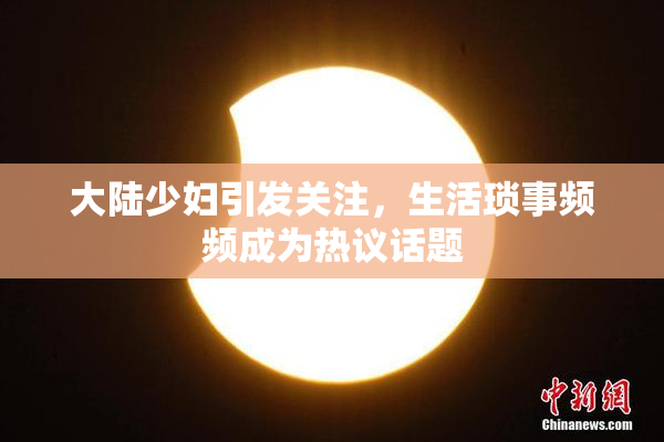 大陆少妇引发关注，生活琐事频频成为热议话题