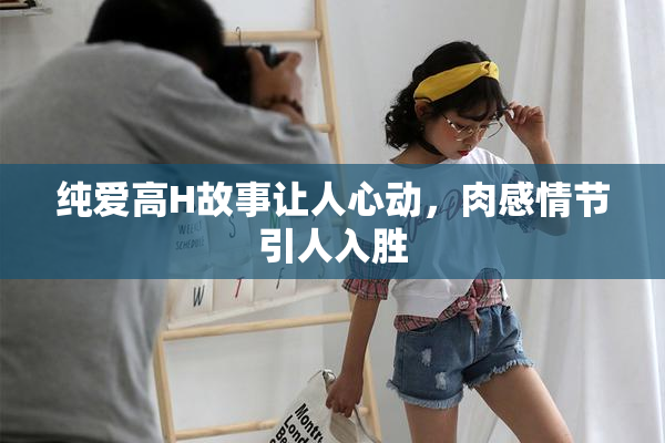 纯爱高H故事让人心动，肉感情节引人入胜