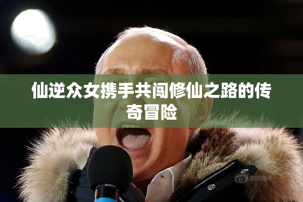 仙逆众女携手共闯修仙之路的传奇冒险