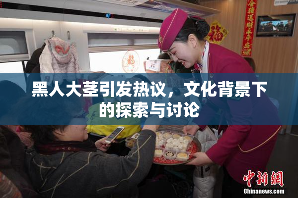 黑人大茎引发热议，文化背景下的探索与讨论