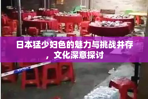 日本猛少妇色的魅力与挑战并存，文化深意探讨