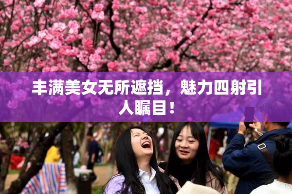 丰满美女无所遮挡，魅力四射引人瞩目！
