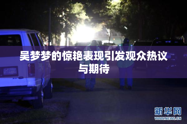 吴梦梦的惊艳表现引发观众热议与期待