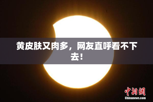 黄皮肤又肉多，网友直呼看不下去！