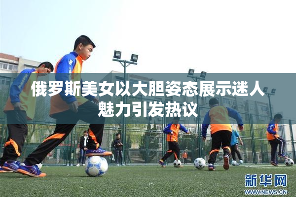 俄罗斯美女以大胆姿态展示迷人魅力引发热议