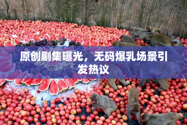 原创剧集曝光，无码爆乳场景引发热议