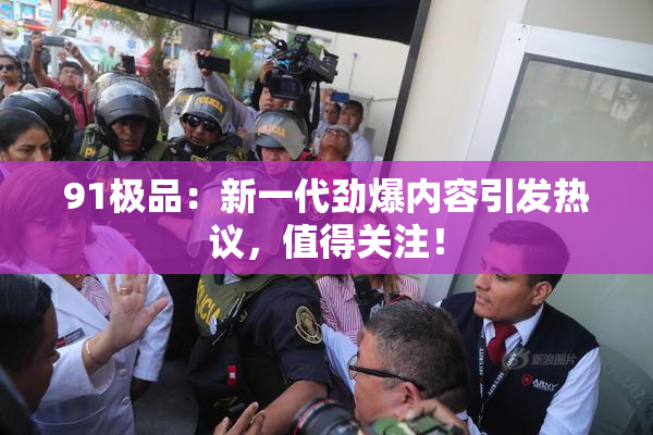 91极品：新一代劲爆内容引发热议，值得关注！