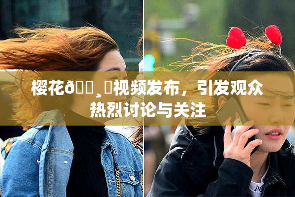 樱花🌸‌视频发布，引发观众热烈讨论与关注