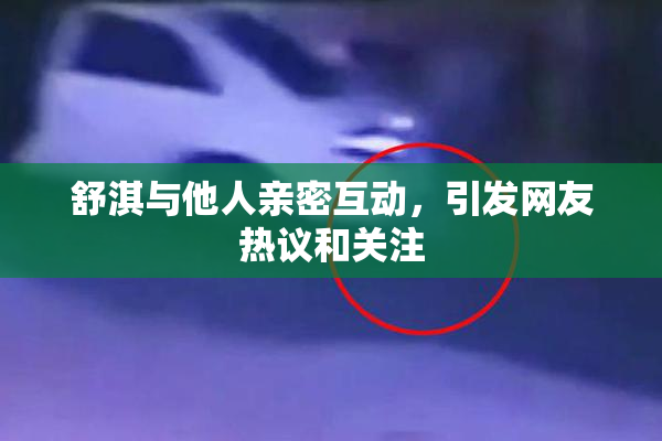 舒淇与他人亲密互动，引发网友热议和关注