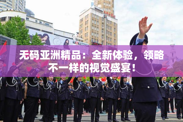 无码亚洲精品：全新体验，领略不一样的视觉盛宴！