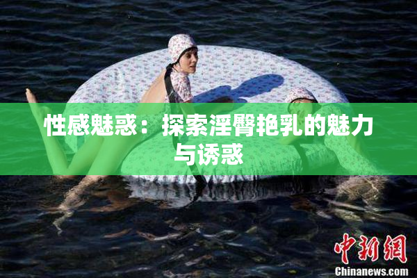 性感魅惑：探索淫臀艳乳的魅力与诱惑