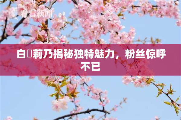 白咲莉乃揭秘独特魅力，粉丝惊呼不已