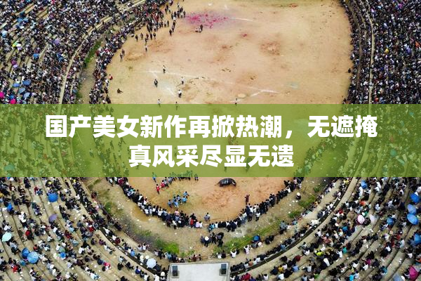 国产美女新作再掀热潮，无遮掩真风采尽显无遗