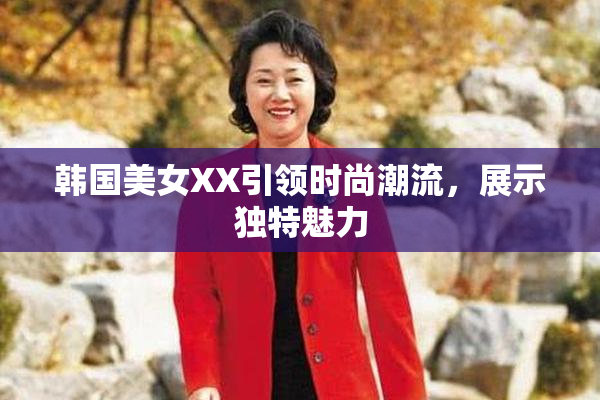 韩国美女XX引领时尚潮流，展示独特魅力