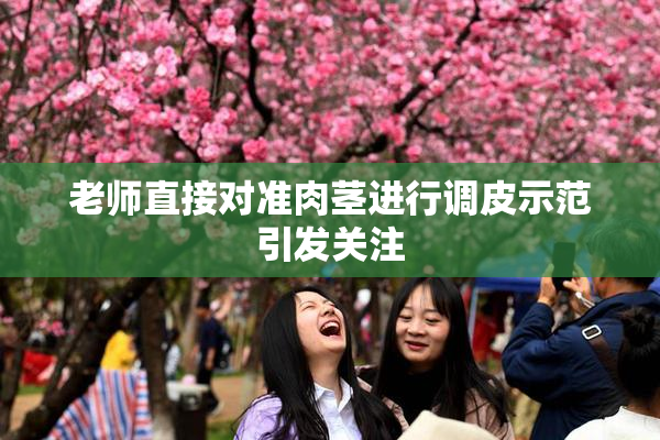 老师直接对准肉茎进行调皮示范引发关注