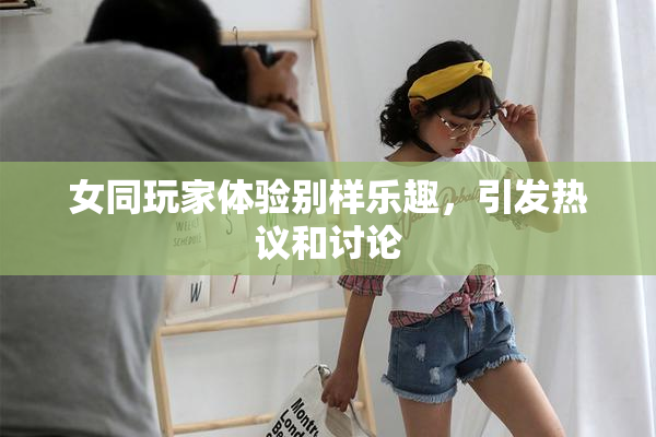 女同玩家体验别样乐趣，引发热议和讨论