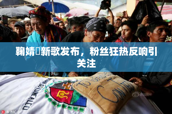 鞠婧祎新歌发布，粉丝狂热反响引关注