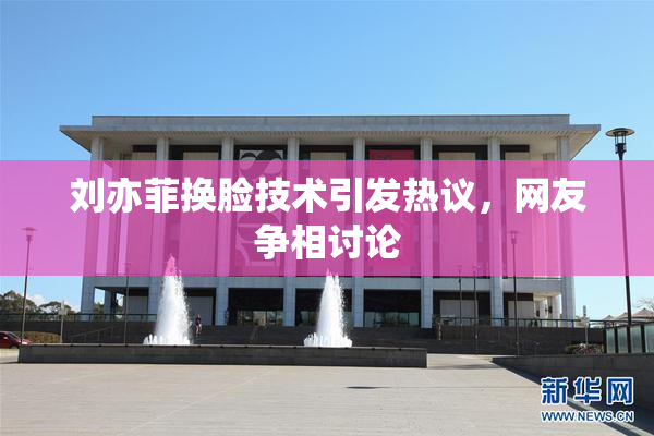 刘亦菲换脸技术引发热议，网友争相讨论