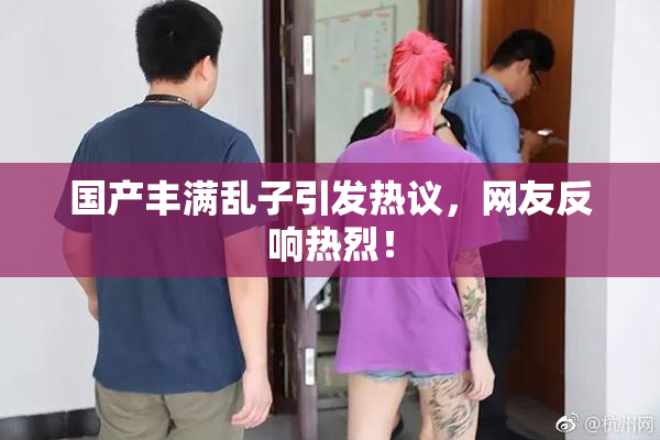 国产丰满乱子引发热议，网友反响热烈！