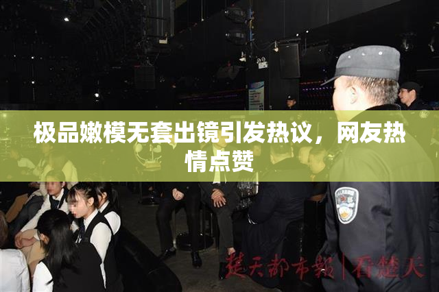 极品嫩模无套出镜引发热议，网友热情点赞