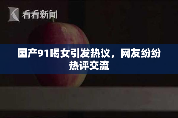 国产91喝女引发热议，网友纷纷热评交流