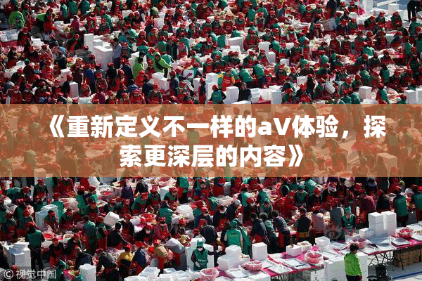 《重新定义不一样的aV体验，探索更深层的内容》
