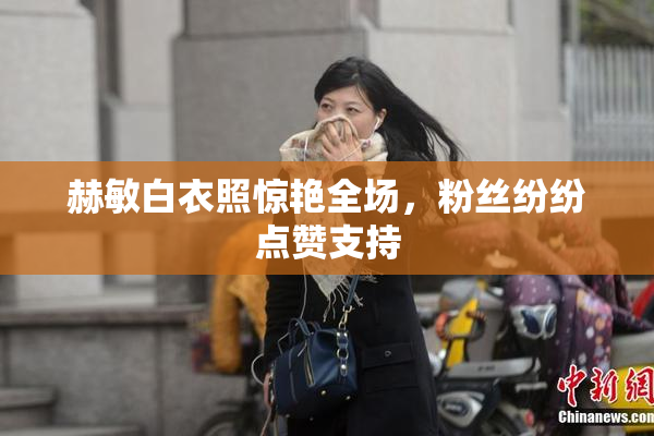 赫敏白衣照惊艳全场，粉丝纷纷点赞支持