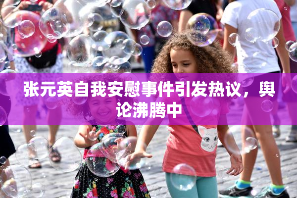 张元英自我安慰事件引发热议，舆论沸腾中