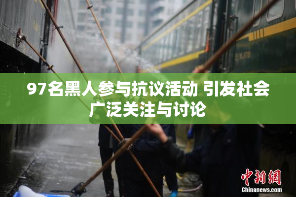 97名黑人参与抗议活动 引发社会广泛关注与讨论